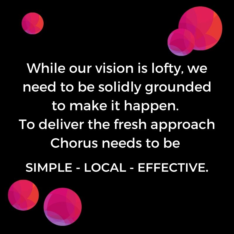 While our vision is lofty, we need to be solidly grounded to make it happen. To deliver the fresh approach Chorus needs to be SIMPLE -- LOCAL – EFFECTIVE.